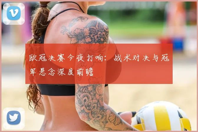 欧冠决赛今夜打响：战术对决与冠军悬念深度前瞻