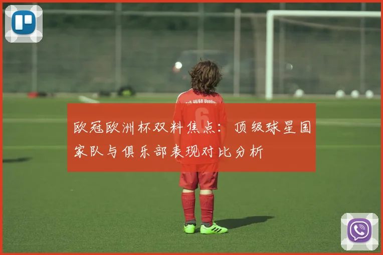 欧冠欧洲杯双料焦点：顶级球星国家队与俱乐部表现对比分析