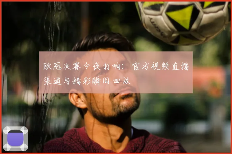 欧冠决赛今夜打响：官方视频直播渠道与精彩瞬间回放