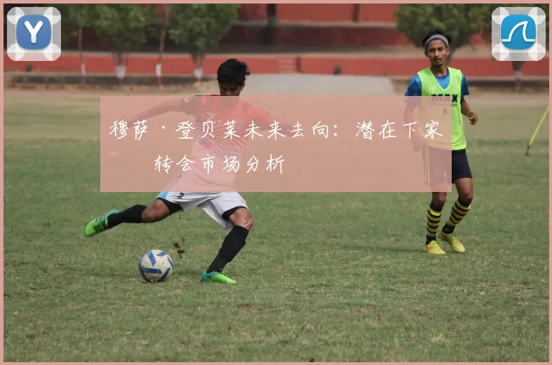 穆萨·登贝莱未来去向:潜在下家与转会市场分析