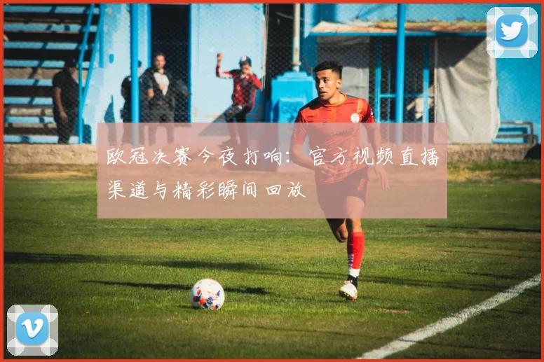 欧冠决赛今夜打响：官方视频直播渠道与精彩瞬间回放
