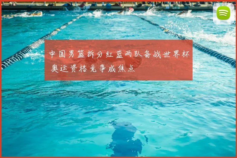 中国男篮拆分红蓝两队备战世界杯 奥运资格竞争成焦点