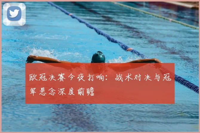 欧冠决赛今夜打响：战术对决与冠军悬念深度前瞻