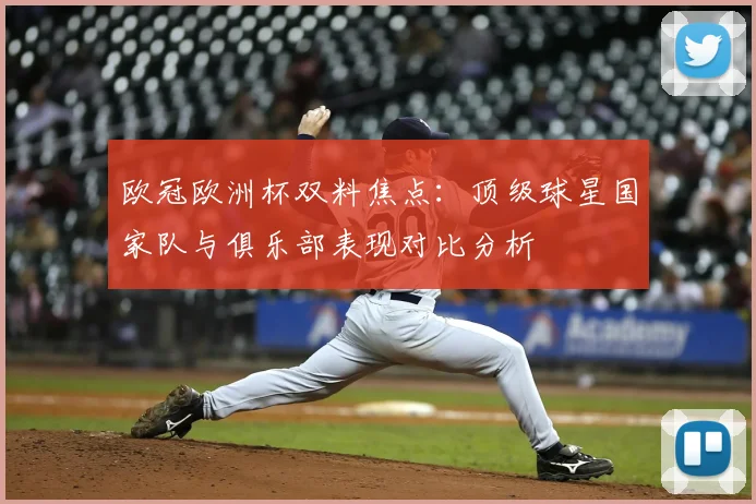 欧冠欧洲杯双料焦点：顶级球星国家队与俱乐部表现对比分析