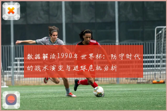 数据解读1990年世界杯：防守时代的战术演变与进球危机分析