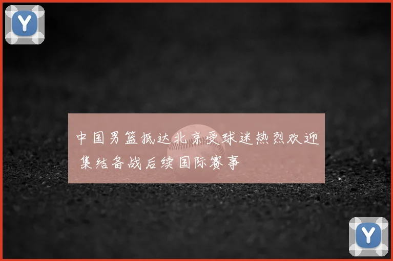 中国男篮抵达北京受球迷热烈欢迎 集结备战后续国际赛事