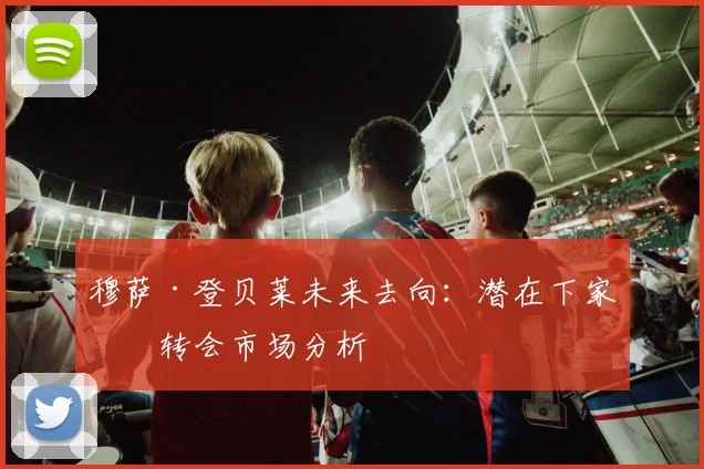 穆萨·登贝莱未来去向：潜在下家与转会市场分析