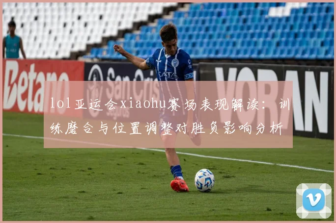 lol亚运会xiaohu赛场表现解读：训练磨合与位置调整对胜负影响分析