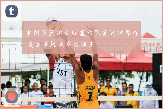 中国男篮拆分红蓝两队备战世界杯 奥运资格竞争成焦点