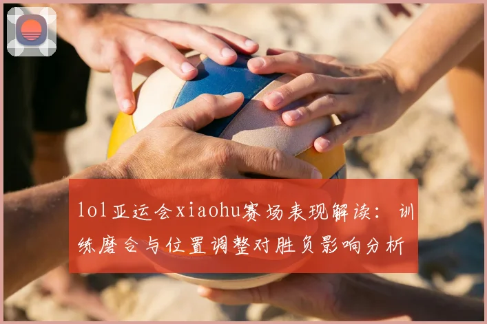 lol亚运会xiaohu赛场表现解读：训练磨合与位置调整对胜负影响分析