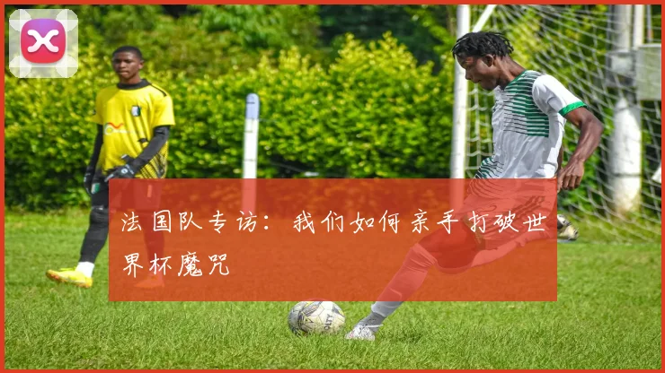 法国队专访：我们如何亲手打破世界杯魔咒
