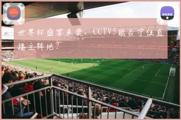 世界杯盛宴来袭,CCTV5能否守住直播主阵地?