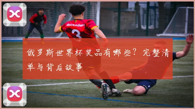 俄罗斯世界杯奖品有哪些?完整清单与背后故事
