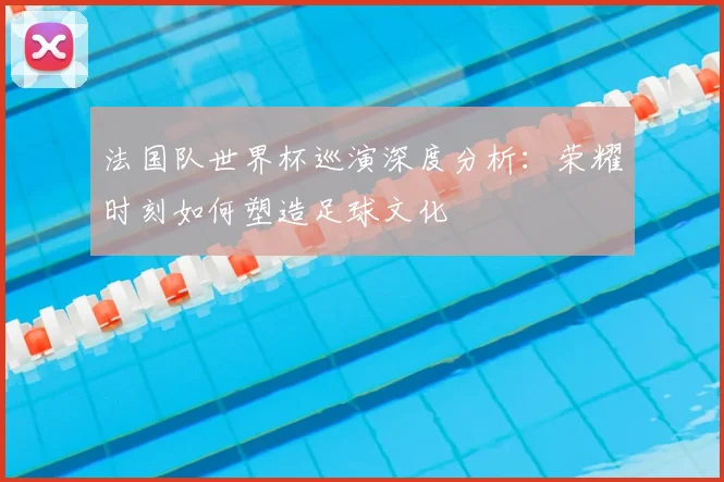 法国队世界杯巡演深度分析:荣耀时刻如何塑造足球文化