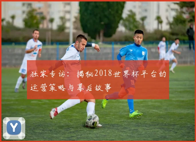 独家专访:揭秘2018世界杯平台的运营策略与幕后故事
