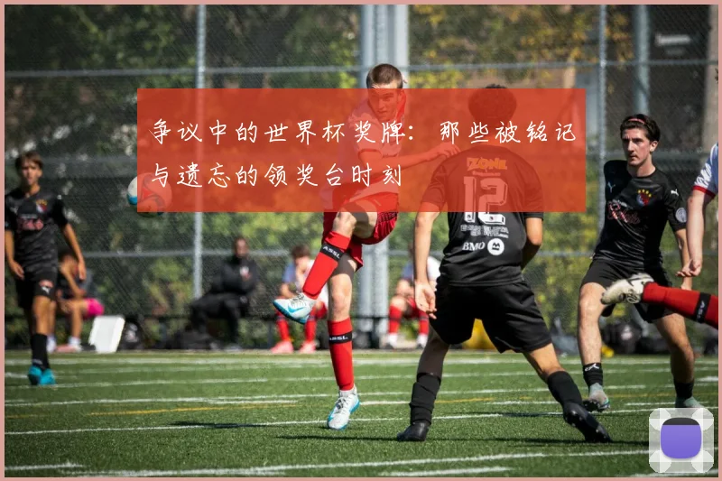 争议中的世界杯奖牌：那些被铭记与遗忘的领奖台时刻