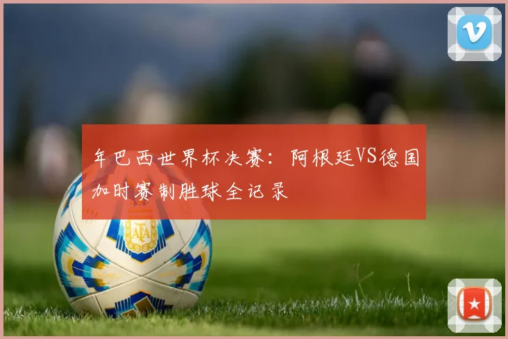 年巴西世界杯决赛:阿根廷VS德国加时赛制胜球全记录