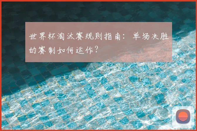 世界杯淘汰赛规则指南:单场决胜的赛制如何运作?