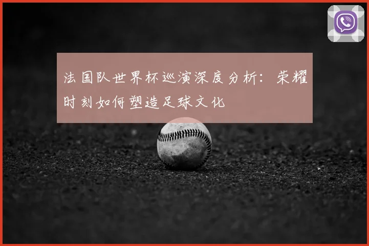 法国队世界杯巡演深度分析:荣耀时刻如何塑造足球文化