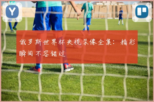 俄罗斯世界杯央视录像全集：精彩瞬间不容错过