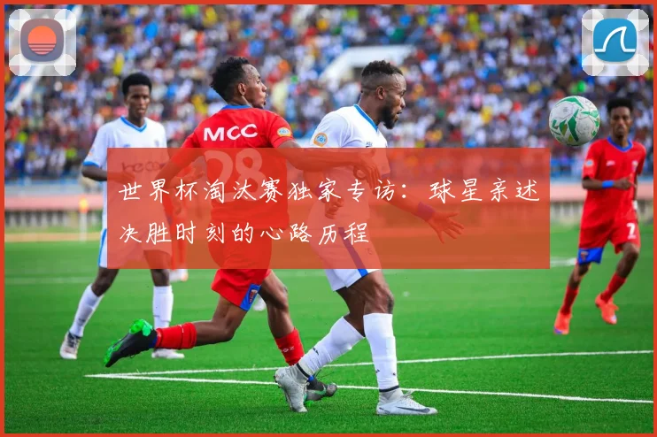 世界杯淘汰赛独家专访：球星亲述决胜时刻的心路历程