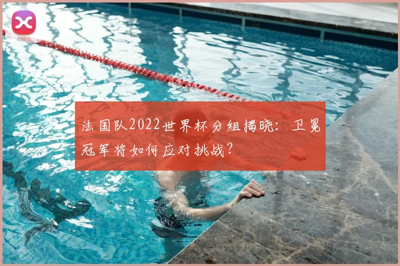 法国队2022世界杯分组揭晓：卫冕冠军将如何应对挑战？