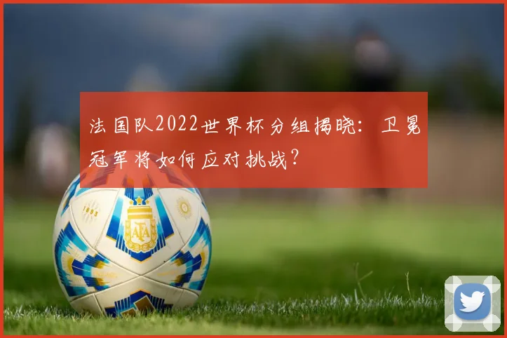 法国队2022世界杯分组揭晓：卫冕冠军将如何应对挑战？
