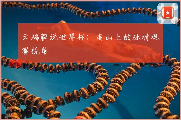 云端解说世界杯：高山上的独特观赛视角